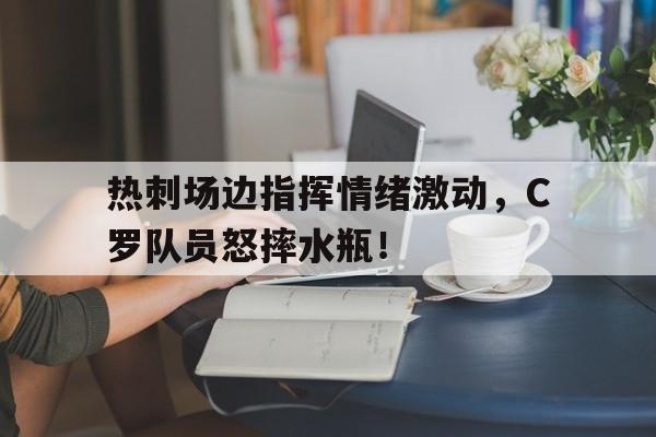 热刺场边指挥情绪激动，C罗队员怒摔水瓶！指挥你降落小说笔趣阁