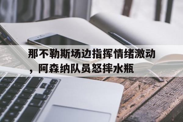 那不勒斯场边指挥情绪激动，阿森纳队员怒摔水瓶