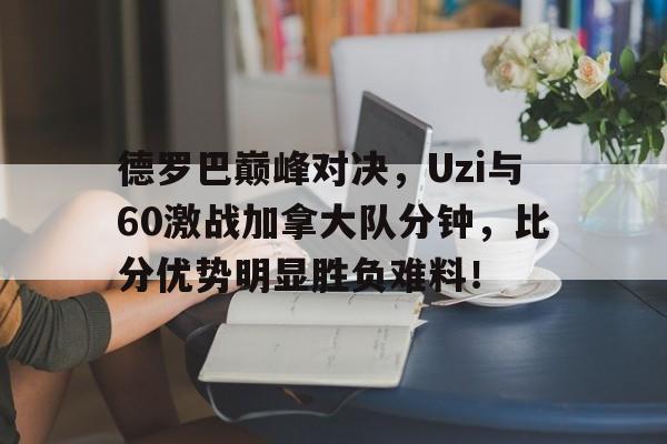 德罗巴巅峰对决，Uzi与60激战加拿大队分钟，比分优势明显胜负难料！